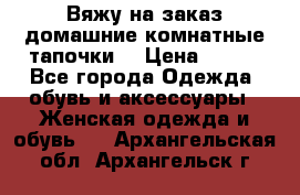 Вяжу на заказ домашние комнатные тапочки. › Цена ­ 800 - Все города Одежда, обувь и аксессуары » Женская одежда и обувь   . Архангельская обл.,Архангельск г.